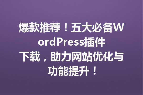 爆款推荐！五大必备WordPress插件下载，助力网站优化与功能提升！