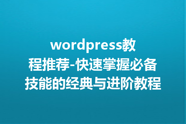 wordpress教程推荐-快速掌握必备技能的经典与进阶教程