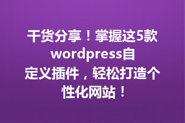 干货分享！掌握这5款wordpress自定义插件，轻松打造个性化网站！