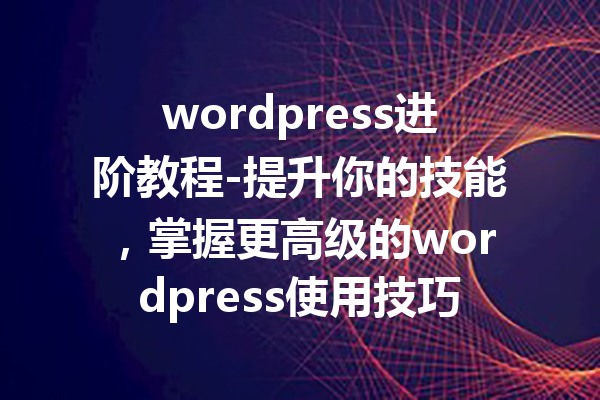 wordpress进阶教程-提升你的技能，掌握更高级的wordpress使用技巧