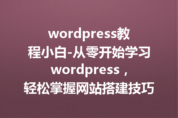 wordpress教程小白-从零开始学习wordpress，轻松掌握网站搭建技巧！